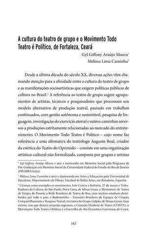 182
A cultura do teatro de grupo e o Movimento Todo
Teatro é Político, de Fortaleza, Ceará
Gyl Giffony Araújo Moura1
Melissa Lima Caminha2
Desde a última década do século XX, diversas ações vêm cha-
mando atenção para a afinidade entre a cultura do teatro de grupo
e as manifestações socioartísticas que exigem políticas públicas de
cultura no Brasil.3
A referência ao teatro de grupo sugere agrupa-
mentos de artistas, técnicos e pesquisadores que processam um
modelo alternativo de produção teatral, pautado em trabalhos
continuados, com gestão autônoma e sustentável, pesquisa de lin-
guagem, investigação do exercício atorial e outros caminhos inver-
sos a produções estritamente relacionadas ao mercado do entrete-
nimento. O Movimento Todo Teatro é Político – cujo nome faz
referência a uma afirmativa do teatrólogo Augusto Boal, criador
da estética do Teatro do Oprimido – consiste em uma organização
artístico-cultural não formalizada, composta por grupos e artistas
1
Gyl Giffony Araújo Moura é ator e mestrando em Memória Social pelo Programa de
Pós-Graduação em Memória Social da Universidade Federal do Estado do Rio de Janeiro
(PPGMS/Unirio).
2
Melissa Lima Caminha é atriz e doutoranda em Artes y Educación pela Universidad de
Barcelona, Departamento de Dibujo, Facultad de Bellas Artes, em Barcelona, Espanha.
3
Citamos como exemplos os movimentos Arte Contra a Barbárie, 27 de março e Traba-
lhadores da Cultura, de São Paulo, Nova Cena, de Minas Geais, e Movimento de Teatro
de Grupo, do Paraná; a Rede Brasileira de Teatro de Rua, com núcleos estaduais distri-
buídos por todo o país; o Redemoinho – Encontro Brasileiro de Espaços de Criação,
Compartilhamento e Pesquisa Teatral, iniciativa do Grupo Galpão, de Minas Gerais, hoje
extinta, mas que deixou sementes regionais; a Conexão Nordeste de Teatro (CONTE), o
Movimento Todo Teatro é Político e a Guerrilha do Ato Dramático Caririense, do Ceará.
 