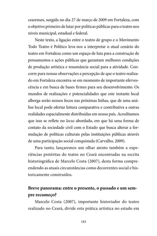 183
cearenses, surgida no dia 27 de março de 2009 em Fortaleza, com
o objetivo primeiro de lutar por políticas públicas para o teatro nos
níveis municipal, estadual e federal.
Neste texto, a ligação entre o teatro de grupo e o Movimento
Todo Teatro é Político leva-nos a interpretar o atual cenário do
teatro em Fortaleza como um espaço de luta para a construção de
pensamentos e ações públicas que garantam melhores condições
de produção artística e ressonância social para a atividade. Con-
corre para nossas observações a percepção de que o teatro realiza-
do em Fortaleza encontra-se em momento de importante eferves-
cência e em busca de bases firmes para seu desenvolvimento. Os
mundos de realizações e potencialidades que este instante local
alberga serão nossos focos nas próximas linhas, que de uma aná-
lise local pode ofertar leitura comparativa e contributiva a outras
realidades espacialmente distribuídas em nosso país. Acreditamos
que isso se reflete no locus abordado, em que há uma forma de
contato da sociedade civil com o Estado que busca alterar a for-
mulação de políticas culturais pelas instituições públicas através
de uma participação social conquistada (Carvalho, 2009).
Para tanto, lançaremos um olhar atento também a expe-
riências pretéritas do teatro no Ceará encontradas na escrita
historiográfica de Marcelo Costa (2007), desta forma compre-
endendo as atuais circunstâncias como decorrentes social e his-
toricamente construídos.
Breve panorama: entre o presente, o passado e um sem-
pre recomeço?
Marcelo Costa (2007), importante historiador do teatro
realizado no Ceará, divide esta prática artística no estado em
 