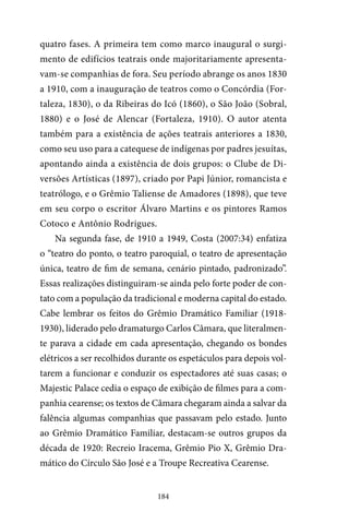 184
quatro fases. A primeira tem como marco inaugural o surgi-
mento de edifícios teatrais onde majoritariamente apresenta-
vam-se companhias de fora. Seu período abrange os anos 1830
a 1910, com a inauguração de teatros como o Concórdia (For-
taleza, 1830), o da Ribeiras do Icó (1860), o São João (Sobral,
1880) e o José de Alencar (Fortaleza, 1910). O autor atenta
também para a existência de ações teatrais anteriores a 1830,
como seu uso para a catequese de indígenas por padres jesuítas,
apontando ainda a existência de dois grupos: o Clube de Di-
versões Artísticas (1897), criado por Papi Júnior, romancista e
teatrólogo, e o Grêmio Taliense de Amadores (1898), que teve
em seu corpo o escritor Álvaro Martins e os pintores Ramos
Cotoco e Antônio Rodrigues.
Na segunda fase, de 1910 a 1949, Costa (2007:34) enfatiza
o “teatro do ponto, o teatro paroquial, o teatro de apresentação
única, teatro de fim de semana, cenário pintado, padronizado”.
Essas realizações distinguiram-se ainda pelo forte poder de con-
tato com a população da tradicional e moderna capital do estado.
Cabe lembrar os feitos do Grêmio Dramático Familiar (1918-
1930), liderado pelo dramaturgo Carlos Câmara, que literalmen-
te parava a cidade em cada apresentação, chegando os bondes
elétricos a ser recolhidos durante os espetáculos para depois vol-
tarem a funcionar e conduzir os espectadores até suas casas; o
Majestic Palace cedia o espaço de exibição de filmes para a com-
panhia cearense; os textos de Câmara chegaram ainda a salvar da
falência algumas companhias que passavam pelo estado. Junto
ao Grêmio Dramático Familiar, destacam-se outros grupos da
década de 1920: Recreio Iracema, Grêmio Pio X, Grêmio Dra-
mático do Círculo São José e a Troupe Recreativa Cearense.
 