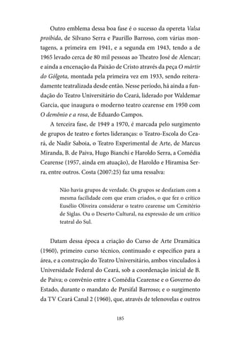 185
Outro emblema dessa boa fase é o sucesso da opereta Valsa
proibida, de Silvano Serra e Paurillo Barroso, com várias mon-
tagens, a primeira em 1941, e a segunda em 1943, tendo a de
1965 levado cerca de 80 mil pessoas ao Theatro José de Alencar;
e ainda a encenação da Paixão de Cristo através da peça O mártir
do Gólgota, montada pela primeira vez em 1933, sendo reitera-
damente teatralizada desde então. Nesse período, há ainda a fun-
dação do Teatro Universitário do Ceará, liderado por Waldemar
Garcia, que inaugura o moderno teatro cearense em 1950 com
O demônio e a rosa, de Eduardo Campos.
A terceira fase, de 1949 a 1970, é marcada pelo surgimento
de grupos de teatro e fortes lideranças: o Teatro-Escola do Cea-
rá, de Nadir Saboia, o Teatro Experimental de Arte, de Marcus
Miranda, B. de Paiva, Hugo Bianchi e Haroldo Serra, a Comédia
Cearense (1957, ainda em atuação), de Haroldo e Hiramisa Ser-
ra, entre outros. Costa (2007:25) faz uma ressalva:
Não havia grupos de verdade. Os grupos se desfaziam com a
mesma facilidade com que eram criados, o que fez o crítico
Eusélio Oliveira considerar o teatro cearense um Cemitério
de Siglas. Ou o Deserto Cultural, na expressão de um crítico
teatral do Sul.
Datam dessa época a criação do Curso de Arte Dramática
(1960), primeiro curso técnico, continuado e específico para a
área, e a construção do Teatro Universitário, ambos vinculados à
Universidade Federal do Ceará, sob a coordenação inicial de B.
de Paiva; o convênio entre a Comédia Cearense e o Governo do
Estado, durante o mandato de Parsifal Barroso; e o surgimento
da TV Ceará Canal 2 (1960), que, através de telenovelas e outros
 