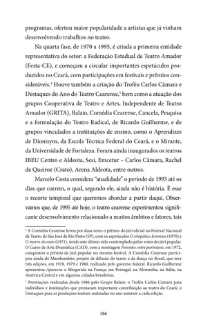 186
programas, ofertou maior popularidade a artistas que já vinham
desenvolvendo trabalhos no teatro.
Na quarta fase, de 1970 a 1995, é criada a primeira entidade
representativa do setor: a Federação Estadual de Teatro Amador
(Festa-CE), e começam a circular importantes espetáculos pro-
duzidos no Ceará, com participações em festivais e prêmios con-
sideráveis.4
Houve também a criação do Troféu Carlos Câmara e
Destaques do Ano do Teatro Cearense,5
bem como a atuação dos
grupos Cooperativa de Teatro e Artes, Independente de Teatro
Amador (GRITA), Balaio, Comédia Cearense, Cancela, Pesquisa
e a formulação do Teatro Radical, de Ricardo Guilherme, e de
grupos vinculados a instituições de ensino, como o Aprendizes
de Dionisyos, da Escola Técnica Federal do Ceará, e o Mirante,
da Universidade de Fortaleza. Foram ainda inaugurados os teatros
IBEU Centro e Aldeota, Sesi, Emcetur – Carlos Câmara, Rachel
de Queiroz (Crato), Arena Aldeota, entre outros.
Marcelo Costa considera “atualidade” o período de 1995 até os
dias que correm, o qual, segundo ele, ainda não é história. É esse
o recorte temporal que queremos abordar a partir daqui. Obser-
vamos que, de 1995 até hoje, o teatro cearense experimentou signifi-
cante desenvolvimento relacionado a muitos âmbitos e fatores, tais
4
A Comédia Cearense levou por duas vezes o prêmio do júri oficial no Festival Nacional
de Teatro de São José de Rio Preto (SP), com os espetáculos O simpático Jeremias (1970) e
O morro do ouro (1971), tendo este último sido contemplado pelos votos do júri popular.
O Curso de Arte Dramática (CAD), com a montagem Parentes entre parêntesis, em 1972,
conquistou o prêmio de júri popular no mesmo festival. A Comédia Cearense partici-
pou ainda do Mambembão, projeto de difusão do teatro e da dança no Brasil, que teve
três edições, em 1978, 1979 e 1980, realizado pelo governo federal. Ricardo Guilherme
apresentou Apareceu a Margarida na França, em Portugal, na Alemanha, na Itália, na
América Central e em algumas cidades brasileiras.
5
Premiações realizadas desde 1986 pelo Grupo Balaio: o Troféu Carlos Câmara para
indivíduos e instituições que prestaram importante contribuição ao teatro do Ceará; o
Destaques para as produções teatrais realizadas no ano anterior a cada edição.
 