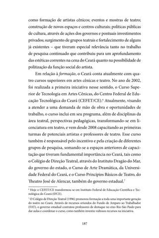 187
como formação de artistas cênicos; eventos e mostras de teatro;
construção de novos espaços e centros culturais; políticas públicas
de cultura, através de ações dos governos e pontuais investimentos
privados; surgimento de grupos teatrais e fortalecimento de alguns
já existentes – que tiveram especial relevância tanto no trabalho
de pesquisa continuado que contribuiu para um aprofundamento
das estéticas correntes na cena do Ceará quanto na possibilidade de
politização da função social do artista.
Em relação à formação, o Ceará conta atualmente com qua-
tro cursos superiores em artes cênicas e teatro. No ano de 2002,
foi realizada a primeira iniciativa nesse sentido, o Curso Supe-
rior de Tecnologia em Artes Cênicas, do Centro Federal de Edu-
cação Tecnológica do Ceará (CEFET/CE).6
Atualmente, visando
a atender a uma demanda de mão de obra e oportunidades de
trabalho, o curso inclui em seu programa, além de disciplinas da
área teatral, perspectivas pedagógicas, transformando-se em li-
cenciatura em teatro, e vem desde 2008 capacitando as primeiras
turmas de potenciais artistas e professores de teatro. Esse curso
também é responsável pelo incentivo e pela criação de diferentes
grupos de pesquisa, somando-se a espaços anteriores de capaci-
tação que tiveram fundamental importância no Ceará, tais como
o Colégio de Direção Teatral, através do Instituto Dragão do Mar,
do governo do estado, o Curso de Arte Dramática, da Universi-
dade Federal do Ceará, e o Curso Princípios Básicos de Teatro, do
Theatro José de Alencar, também do governo estadual.7
6
Hoje o CEFET/CE transformou-se em Instituto Federal de Educação Científica e Tec-
nológica do Ceará (IFCE).
7
O Colégio de Direção Teatral (1996) promoveu formação a toda uma importante geração
do teatro no Ceará. Através de recursos oriundos do Fundo de Amparo ao Trabalhador
(FAT), o governo estadual contratou professores de destaque no eixo Rio-São Paulo para
dar aulas e coordenar o curso, como também investiu vultosos recursos na iniciativa.
 