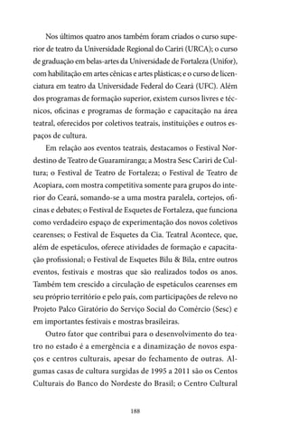 188
Nos últimos quatro anos também foram criados o curso supe-
rior de teatro da Universidade Regional do Cariri (URCA); o curso
de graduação em belas-artes da Universidade de Fortaleza (Unifor),
com habilitação em artes cênicas e artes plásticas; e o curso de licen-
ciatura em teatro da Universidade Federal do Ceará (UFC). Além
dos programas de formação superior, existem cursos livres e téc-
nicos, oficinas e programas de formação e capacitação na área
teatral, oferecidos por coletivos teatrais, instituições e outros es-
paços de cultura.
Em relação aos eventos teatrais, destacamos o Festival Nor-
destino de Teatro de Guaramiranga; a Mostra Sesc Cariri de Cul-
tura; o Festival de Teatro de Fortaleza; o Festival de Teatro de
Acopiara, com mostra competitiva somente para grupos do inte-
rior do Ceará, somando-se a uma mostra paralela, cortejos, ofi-
cinas e debates; o Festival de Esquetes de Fortaleza, que funciona
como verdadeiro espaço de experimentação dos novos coletivos
cearenses; o Festival de Esquetes da Cia. Teatral Acontece, que,
além de espetáculos, oferece atividades de formação e capacita-
ção profissional; o Festival de Esquetes Bilu & Bila, entre outros
eventos, festivais e mostras que são realizados todos os anos.
Também tem crescido a circulação de espetáculos cearenses em
seu próprio território e pelo país, com participações de relevo no
Projeto Palco Giratório do Serviço Social do Comércio (Sesc) e
em importantes festivais e mostras brasileiras.
Outro fator que contribui para o desenvolvimento do tea-
tro no estado é a emergência e a dinamização de novos espa-
ços e centros culturais, apesar do fechamento de outras. Al-
gumas casas de cultura surgidas de 1995 a 2011 são os Centos
Culturais do Banco do Nordeste do Brasil; o Centro Cultural
 