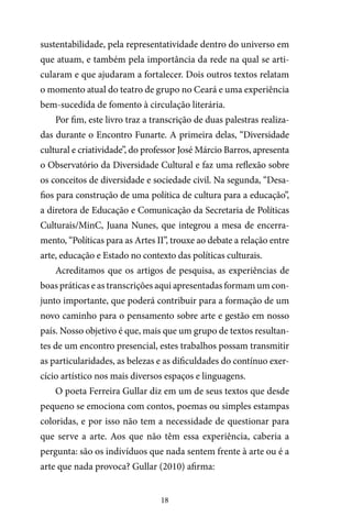 18
sustentabilidade, pela representatividade dentro do universo em
que atuam, e também pela importância da rede na qual se arti-
cularam e que ajudaram a fortalecer. Dois outros textos relatam
o momento atual do teatro de grupo no Ceará e uma experiência
bem-sucedida de fomento à circulação literária.
Por fim, este livro traz a transcrição de duas palestras realiza-
das durante o Encontro Funarte. A primeira delas, “Diversidade
cultural e criatividade”, do professor José Márcio Barros, apresenta
o Observatório da Diversidade Cultural e faz uma reflexão sobre
os conceitos de diversidade e sociedade civil. Na segunda, “Desa-
fios para construção de uma política de cultura para a educação”,
a diretora de Educação e Comunicação da Secretaria de Políticas
Culturais/MinC, Juana Nunes, que integrou a mesa de encerra-
mento, “Políticas para as Artes II”, trouxe ao debate a relação entre
arte, educação e Estado no contexto das políticas culturais.
Acreditamos que os artigos de pesquisa, as experiências de
boas práticas e as transcrições aqui apresentadas formam um con-
junto importante, que poderá contribuir para a formação de um
novo caminho para o pensamento sobre arte e gestão em nosso
país. Nosso objetivo é que, mais que um grupo de textos resultan-
tes de um encontro presencial, estes trabalhos possam transmitir
as particularidades, as belezas e as dificuldades do contínuo exer-
cício artístico nos mais diversos espaços e linguagens.
O poeta Ferreira Gullar diz em um de seus textos que desde
pequeno se emociona com contos, poemas ou simples estampas
coloridas, e por isso não tem a necessidade de questionar para
que serve a arte. Aos que não têm essa experiência, caberia a
pergunta: são os indivíduos que nada sentem frente à arte ou é a
arte que nada provoca? Gullar (2010) afirma:
 