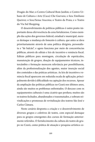 189
Dragão do Mar; o Centro Cultural Bom Jardim; o Centro Ur-
bano de Cultura e Arte (Cuca) Che Guevara; o Sesc Emiliano
Queiroz; o Sesc/Senac Iracema; o Teatro da Praia; e o Teatro
do Via Sul Shopping.
O desenvolvimento de políticas públicas é outro ponto im-
portante dessa efervescência da cena fortalezense. Como exem-
plo das ações dos governos federal, estadual e municipal, mere-
ce destaque a mudança do fomento à cultura, que antes se dava
prioritariamente através de uma política dirigista, personalis-
ta e “de balcão”, e agora funciona por meio de concorrências
públicas, através de editais e leis de incentivo e renúncia fiscal.
Editais públicos para montagem, circulação de espetáculos,
manutenção de grupos, doação de equipamentos técnicos, in-
tercâmbio e formação merecem relevância por possibilitarem,
além da profissionalização dos agentes, maior inserção social
dos conteúdos e das práticas artísticas. As leis de incentivo e re-
núncia fiscal aparecem em reduzida escala de aplicação, princi-
palmente devido à dificuldade na captação dos recursos. Apesar
da ampliação das políticas públicas no Ceará nos últimos anos,
ainda são muitos os problemas enfrentados. O descaso com os
equipamentos culturais é uma cicatriz que perdura; muitos são
os teatros fechados, abandonados e transmutados, e sobram rei-
vindicações e promessas de revitalização dos teatros São José e
Carlos Câmara.
Neste cenário desponta a criação e o desenvolvimento de
diversos grupos e coletivos de teatro, com especial destaque
para os grupos emergentes dos cursos de formação anterior-
mente referidos. O fortalecimento da cultura do teatro de gru-
po no Ceará, como prática de atuação e pesquisa artística co-
 
