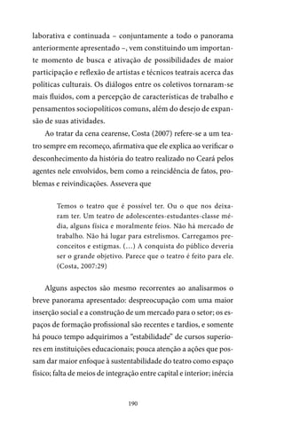 190
laborativa e continuada – conjuntamente a todo o panorama
anteriormente apresentado –, vem constituindo um importan-
te momento de busca e ativação de possibilidades de maior
participação e reflexão de artistas e técnicos teatrais acerca das
políticas culturais. Os diálogos entre os coletivos tornaram-se
mais fluidos, com a percepção de características de trabalho e
pensamentos sociopolíticos comuns, além do desejo de expan-
são de suas atividades.
Ao tratar da cena cearense, Costa (2007) refere-se a um tea-
tro sempre em recomeço, afirmativa que ele explica ao verificar o
desconhecimento da história do teatro realizado no Ceará pelos
agentes nele envolvidos, bem como a reincidência de fatos, pro-
blemas e reivindicações. Assevera que
Temos o teatro que é possível ter. Ou o que nos deixa-
ram ter. Um teatro de adolescentes-estudantes-classe mé-
dia, alguns física e moralmente feios. Não há mercado de
trabalho. Não há lugar para estrelismos. Carregamos pre-
conceitos e estigmas. (…) A conquista do público deveria
ser o grande objetivo. Parece que o teatro é feito para ele.
(Costa, 2007:29)
Alguns aspectos são mesmo recorrentes ao analisarmos o
breve panorama apresentado: despreocupação com uma maior
inserção social e a construção de um mercado para o setor; os es-
paços de formação profissional são recentes e tardios, e somente
há pouco tempo adquirimos a “estabilidade” de cursos superio-
res em instituições educacionais; pouca atenção a ações que pos-
sam dar maior enfoque à sustentabilidade do teatro como espaço
físico; falta de meios de integração entre capital e interior; inércia
 