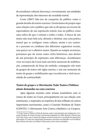 191
do jornalismo cultural; descrença e esvaziamento, nas entidades
de representação, dos interesses da sociedade teatral.
Costa (2007) fala-nos da conquista do público como o
grande desafio do teatro cearense. Gostaríamos de propor aqui
uma relação com o público que não se dê apenas no recorte de
espectadores de um espetáculo teatral, mas no público como
uma esfera do que é comum a todos e todas. A busca de um
teatro não mais bela arte, distante e distinta, mas uma prática
teatral que se configure como cultura, atenta a seu contex-
to e presente no cotidiano dos diferentes segmentos sociais,
esse parece ser o objetivo maior. Quanto ao sempre recomeço,
pensamos que ele exista como ciclos históricos, mas dentro
de um princípio de repetições com diferenças. Acreditamos
viver no teatro do Ceará mais um forte momento de mobiliza-
ção, compreensão da força da unidade, conjugação não mais
de grupos de teatro sob siglas mortas, e sim um momento de
teatro de grupo e mobilizações que reconhecem a vital neces-
sidade da continuidade.
Teatro de grupo e o Movimento Todo Teatro é Político:
atuais demandas na cena cearense
Após algumas reuniões entre artistas insatisfeitos com os
rumos do teatro no Ceará, principalmente em sua relação com
instituições, e inspirados na trajetória de luta trilhada em outros
importantes movimentos, como o Conexão Nordeste de Teatro
(CONTE),8
o Movimento Arte Contra a Barbárie e as Coopera-
8
O Todo Teatro é Político é fruto de pessoas, ações e pensamentos que integraram o Co-
nexão Nordeste de Teatro (Conte), movimento originado em 2004, durante a Mostra Sesc
Cariri das Artes, com o intuito de integrar artistas e promover a circulação de espetáculos
pela região. O Conte teve importantes momentos: encontros em Salvador e em Fortaleza,
duas mostras de teatro em Sobral e Maracanaú, entre outras atividades.
 