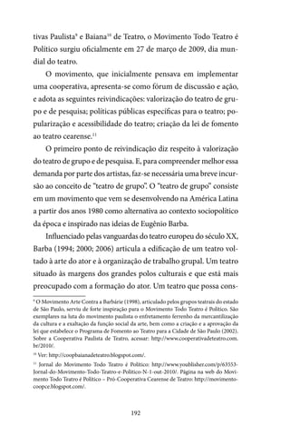 192
tivas Paulista9
e Baiana10
de Teatro, o Movimento Todo Teatro é
Político surgiu oficialmente em 27 de março de 2009, dia mun-
dial do teatro.
O movimento, que inicialmente pensava em implementar
uma cooperativa, apresenta-se como fórum de discussão e ação,
e adota as seguintes reivindicações: valorização do teatro de gru-
po e de pesquisa; políticas públicas específicas para o teatro; po-
pularização e acessibilidade do teatro; criação da lei de fomento
ao teatro cearense.11
O primeiro ponto de reivindicação diz respeito à valorização
do teatro de grupo e de pesquisa. E, para compreender melhor essa
demanda por parte dos artistas, faz-se necessária uma breve incur-
são ao conceito de “teatro de grupo”. O “teatro de grupo” consiste
em um movimento que vem se desenvolvendo na América Latina
a partir dos anos 1980 como alternativa ao contexto sociopolítico
da época e inspirado nas ideias de Eugênio Barba.
Influenciado pelas vanguardas do teatro europeu do século XX,
Barba (1994; 2000; 2006) articula a edificação de um teatro vol-
tado à arte do ator e à organização de trabalho grupal. Um teatro
situado às margens dos grandes polos culturais e que está mais
preocupado com a formação do ator. Um teatro que possa cons-
9
O Movimento Arte Contra a Barbárie (1998), articulado pelos grupos teatrais do estado
de São Paulo, serviu de forte inspiração para o Movimento Todo Teatro é Político. São
exemplares na luta do movimento paulista o enfretamento ferrenho da mercantilização
da cultura e a exaltação da função social da arte, bem como a criação e a aprovação da
lei que estabelece o Programa de Fomento ao Teatro para a Cidade de São Paulo (2002).
Sobre a Cooperativa Paulista de Teatro, acessar: http://www.cooperativadeteatro.com.
br/2010/.
10
Ver: http://coopbaianadeteatro.blogspot.com/.
11
Jornal do Movimento Todo Teatro é Político: http://www.youblisher.com/p/63553-
Jornal-do-Movimento-Todo-Teatro-e-Politico-N-1-out-2010/. Página na web do Movi-
mento Todo Teatro é Político – Pró-Cooperativa Cearense de Teatro: http://movimento-
coopce.blogspot.com/.
 