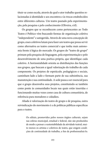193
tituir-se como escola, através da qual o ator trabalhe questões re-
lacionadas à identidade e aos encontros e às trocas estabelecidos
entre diferentes culturas. Um teatro pautado pela experimenta-
ção, pela pesquisa e pelo conhecimento (Oliveira, s/d).
Os grupos que se reconhecem como pertencentes ao Todo
Teatro é Político vêm buscando formas de organização coletiva
“independente” e autogerida. Através de uma nova concepção de
grupo, esses coletivos lutam para fazer um teatro que possa servir
como alternativa ao teatro comercial e que tenha mais autono-
mia frente à lógica do mercado. Os grupos do “teatro de grupo”
primam pela pesquisa de linguagem, pela experimentação e pelo
desenvolvimento de uma poética própria, que identifique cada
coletivo. A horizontalidade orienta as distribuições das funções
nos grupos, que buscam a igual valorização do trabalho de cada
componente. Os projetos de espetáculo, pedagógicos e sociais,
caminham lado a lado e formam parte de sua subsistência, sua
manutenção e sua continuidade. A sede passa a ser essencial para
que o grupo desenvolva seus projetos, constituindo-se também
como ponte às comunidades locais nas quais estão inseridas e
funcionando muitas vezes como casa de cultura comunitária, de
referência para moradores e cidadãos.
Aliada à valorização do teatro de grupo e de pesquisa, outra
reivindicação do movimento é a de políticas públicas específicas
para o teatro.
Os editais, promovidos pelos nossos órgãos culturais, sejam
nas esferas municipal, estadual e federal, não são produzidos
de modo a pensar a sustentabilidade da atividade teatral, mui-
to menos os artistas e coletivos de teatro, que exigem condi-
ções de continuidade de trabalho, a fim de profissionalizá-lo.
 