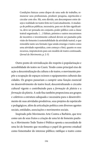 194
Condições básicas como dispor de uma sede de trabalho, re-
munerar seus profissionais, produzir pesquisa, espetáculos e
circular com eles. Há, sem dúvida, um descompasso entre de-
sejo e realidade no teatro feito no Ceará atualmente. A mudan-
ça de políticas públicas, necessária, para ser de fato significati-
va, deve ser pensada em conjunto, poder público com a classe
teatral organizada. (…) Editais, prêmios e outros mecanismos
de incentivo e investimento cultural devem ser pautados pela
visão do fomento à sustentabilidade da atividade teatral, o que
remodela tanto seu formato (que ainda enxerga o teatro como
uma atividade esporádica, com começo e fim), quanto os seus
recursos, impraticáveis para um modelo de teatro continuado.
(Jornal do Movimento, p. 2-3)
Outro ponto de reivindicação diz respeito à popularização e
acessibilidade do teatro no Ceará. Tendo como principal eixo de
ação a descentralização da cultura e do teatro, o movimento pro-
põe a ocupação de espaços ociosos e equipamentos culturais das
cidades. Os grupos passariam a cumprir uma função essencial
no desenvolvimento do teatro local, descentralizando o circuito
cultural vigente e contribuindo para a formação de plateia e a
formação da plateia. A sede fixa também proporciona aos grupos
e coletivos a estrutura adequada e necessária para o desenvolvi-
mento de suas atividades produtivas, seus projetos de espetáculo
e pedagógicos, além da articulação política com diversos agentes
sociais, entidades, associações e movimentos sociais.
Inspirado pelo Movimento Arte Contra a Barbárie, que teve
como um de seus frutos a criação de uma lei de fomento paulis-
ta, o Movimento Todo Teatro é Político aponta a necessidade de
uma lei de fomento que reconheça o papel do governo estadual
como fomentador do interesse público; ratifique o teatro como
 