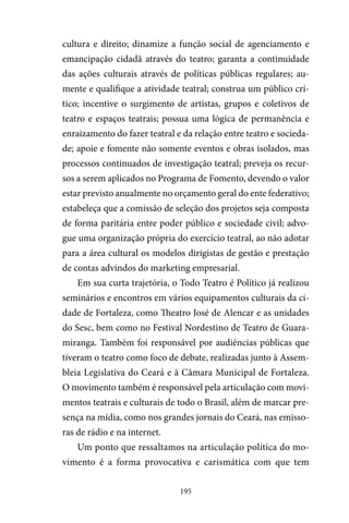 195
cultura e direito; dinamize a função social de agenciamento e
emancipação cidadã através do teatro; garanta a continuidade
das ações culturais através de políticas públicas regulares; au-
mente e qualifique a atividade teatral; construa um público crí-
tico; incentive o surgimento de artistas, grupos e coletivos de
teatro e espaços teatrais; possua uma lógica de permanência e
enraizamento do fazer teatral e da relação entre teatro e socieda-
de; apoie e fomente não somente eventos e obras isolados, mas
processos continuados de investigação teatral; preveja os recur-
sos a serem aplicados no Programa de Fomento, devendo o valor
estar previsto anualmente no orçamento geral do ente federativo;
estabeleça que a comissão de seleção dos projetos seja composta
de forma paritária entre poder público e sociedade civil; advo-
gue uma organização própria do exercício teatral, ao não adotar
para a área cultural os modelos dirigistas de gestão e prestação
de contas advindos do marketing empresarial.
Em sua curta trajetória, o Todo Teatro é Político já realizou
seminários e encontros em vários equipamentos culturais da ci-
dade de Fortaleza, como Theatro José de Alencar e as unidades
do Sesc, bem como no Festival Nordestino de Teatro de Guara-
miranga. Também foi responsável por audiências públicas que
tiveram o teatro como foco de debate, realizadas junto à Assem-
bleia Legislativa do Ceará e à Câmara Municipal de Fortaleza.
O movimento também é responsável pela articulação com movi-
mentos teatrais e culturais de todo o Brasil, além de marcar pre-
sença na mídia, como nos grandes jornais do Ceará, nas emisso-
ras de rádio e na internet.
Um ponto que ressaltamos na articulação política do mo-
vimento é a forma provocativa e carismática com que tem
 