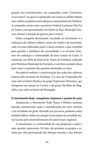 196
guiado suas manifestações, em campanhas como “Luizianne,
vá ao teatro!”, na qual os espetáculos em cartaz na cidade tinham
uma cadeira na plateia reservada para a atual prefeita de Fortaleza.
A campanha, assim como o posterior Festival Luizianne Não Foi
ao Teatro, com apresentações em frente ao Paço Municipal, bus-
cava chamar a atenção da gestora para o teatro.
Outra conquista diretamente vinculada ao movimento é a
realização dos últimos editais e ações do estado e do município,
cada vez mais elaborados junto à classe artística, o que contribui
para garantir a satisfação das necessidades e os recursos míni-
mos de realização e continuidade do fazer teatral no Ceará. A
retomada, em 2010, do Festival de Teatro de Fortaleza, realizado
pela Prefeitura Municipal de Fortaleza, é um bom exemplo disso,
bem como o aumento das quantias destinadas ao setor.
Perceptível também é a pulverização das sedes dos coletivos
teatrais pelo território de Fortaleza. É o caso da Companhia Pã,
com sede no bairro Benfica; do grupo Expressões Humanas, que
inaugurou seu espaço no Centro; e do grupo Pavilhão da Mag-
nólia, com sede no bairro da Parangaba.
O movimento hoje: conquistas, impasses e pautas de ação
Atualmente, o Movimento Todo Teatro é Político continua
lutando, promovendo ações e reivindicações do setor artístico
e da sociedade em geral. Revendo seu percurso, podemos notar
também falhas e faltas em relação à articulação da sociedade tea-
tral na luta pelo desenvolvimento do teatro local e regional.
A manutenção e a continuidade de suas propostas e ações é
uma questão importante. De fato, são pontuais os grupos e ar-
tistas que vêm participando das últimas reuniões e dos últimos
 