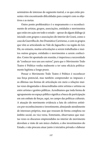 197
seminários de interesse do segmento teatral, e os que estão pre-
sentes vêm encontrando dificuldades para cumprir com os obje-
tivos e as metas.
Outro ponto problemático é o mapeamento e o reconheci-
mento de artistas, grupos, associações, entidades e movimentos
que estão em ação em todo o estado – apesar de algum diálogo já
iniciado com grupos e associações do interior do Ceará, como o
caso da Guerrilha do Ato Dramático Caririense, e com os grupos
que vêm se articulando no Vale do Jaguaribe e na região do Icó.
Há, no entanto, muitas articulações a serem trabalhadas e mui-
tos outros grupos, entidades e movimentos a serem conheci-
dos. Como foi apontado em reunião, é imperiosa a necessidade
de “conhecer-nos uns aos outros”, para que o Movimento Todo
Teatro é Político venha realmente a ter uma eficácia politica-
mente legítima a longo prazo.
Pensar o Movimento Todo Teatro é Político é reconhecer
sua força potencial, mas também compreender os impasses e
os dilemas nas formas de articulação em meio a relações mui-
tas vezes desgastadas e desacreditadas entre artistas e artistas ou
entre artistas e gestões públicas. Acreditamos que toda forma de
agrupamento no espaço público significa a busca de participação
em um embate de forças, aqui, no campo das políticas culturais.
A atuação do movimento evidencia a luta de coletivos artísti-
cos por reconhecimento e investimento, almejando atendimento
de interesses próprios, mas que ressoam de forma complexa no
âmbito social, ou vice-versa. Entretanto, observamos que mui-
tas vezes os discursos empreendidos no interior do movimento
desvelam a visão de um único chafariz, o dos investimentos do
Estado, e não procura atuar junto à iniciativa privada e elaborar
 