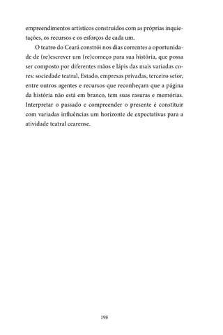 198
empreendimentos artísticos construídos com as próprias inquie-
tações, os recursos e os esforços de cada um.
O teatro do Ceará constrói nos dias correntes a oportunida-
de de (re)escrever um (re)começo para sua história, que possa
ser composto por diferentes mãos e lápis das mais variadas co-
res: sociedade teatral, Estado, empresas privadas, terceiro setor,
entre outros agentes e recursos que reconheçam que a página
da história não está em branco, tem suas rasuras e memórias.
Interpretar o passado e compreender o presente é constituir
com variadas influências um horizonte de expectativas para a
atividade teatral cearense.
 