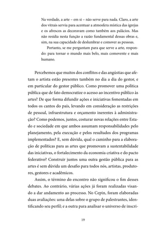 19
Na verdade, a arte – em si – não serve para nada. Claro, a arte
dos vitrais servia para acentuar a atmosfera mística das igrejas
e os afrescos as decoravam como também aos palácios. Mas
não residia nesta função a razão fundamental dessas obras e,
sim, na sua capacidade de deslumbrar e comover as pessoas.
Portanto, se me perguntam para que serve a arte, respon-
do: para tornar o mundo mais belo, mais comovente e mais
humano.
Percebemos que muitos dos conflitos e das angústias que afe-
tam o artista estão presentes também no dia a dia do gestor, e
em particular do gestor público. Como promover uma política
pública que de fato democratize o acesso ao incentivo público às
artes? De que forma difundir ações e iniciativas fomentadas em
todos os cantos do país, levando em consideração as restrições
de pessoal, infraestrutura e orçamento inerentes à administra-
ção? Como podemos, juntos, costurar novas relações entre Esta-
do e sociedade em que ambos assumam responsabilidades pelo
planejamento, pela execução e pelos resultados dos programas
implementados? E, sem dúvida, qual o caminho para a elabora-
ção de políticas para as artes que promovam a sustentabilidade
das iniciativas, o fortalecimento da economia criativa e do pacto
federativo? Construir juntos uma outra gestão pública para as
artes é sem dúvida um desafio para todos nós, artistas, produto-
res, gestores e acadêmicos.
Assim, o término do encontro não significou o fim desses
debates. Ao contrário, várias ações já foram realizadas visan-
do a dar andamento ao processo. No Cepin, foram elaboradas
duas avaliações: uma delas sobre o grupo de palestrantes, iden-
tificando seu perfil; e a outra para analisar o universo de inscri-
 