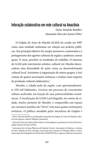 200
Interação colaborativa em rede cultural na Amazônia
Deíze Almeida Botelho1
Alexandre Silva dos Santos Filho2
O Galpão de Artes de Marabá (GAM) foi criado em 1997
como uma entidade autônoma em relação aos poderes públi-
cos. Seu principal objetivo foi sempre promover a autonomia e o
protagonismo dos agentes culturais da região, e pudemos, nesses
quase 15 anos, perceber os resultados do trabalho. O interesse
do GAM pelo movimento artístico cultural em Marabá desen-
cadeou uma diversidade de ações rumo ao desenvolvimento
cultural local. Assistimos à organização de outros grupos, à (re)
criação de quatro associações artísticas e criamos uma empresa
de produção cultural colaborativa.3
Marabá, a cidade-polo da região, com aproximadamen-
te 250 mil habitantes, vivencia um processo de crescimento
urbano acelerado, em função de suas potencialidades econô-
micas. A localização do GAM é privilegiada, no centro da ci-
dade, núcleo pioneiro de Marabá, e compartilha um espaço
em estrutura metálica de 720 m² com mais quatro instituições
artísticas. O público atendido pelas iniciativas do Galpão e
1
Deíze Almeida Botelho é coordenadora de gestão do Galpão de Artes de Marabá e dire-
tora da empresa cultural Tallentus Amazônia.
2
Alexandre Silva dos Santos Filho (Alixa) é artista plástico e professor de Artes da Univer-
sidade Federal do Pará (UFPA).
3
Associação dos Artistas Plásticos de Marabá (Arma), Associação de Músicos e Artistas
do Sul e Sudeste do Pará (Amasp), Associação dos Artesãos de Marabá (Mãos e Artes),
Associação dos Fotógrafos do Sul do Pará (ASFOSSUPA) e empresa Tallentus Amazônia.
 