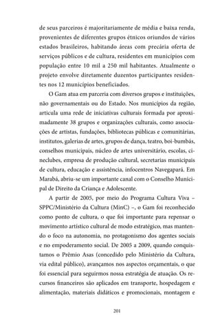 201
de seus parceiros é majoritariamente de média e baixa renda,
provenientes de diferentes grupos étnicos oriundos de vários
estados brasileiros, habitando áreas com precária oferta de
serviços públicos e de cultura, residentes em municípios com
população entre 10 mil a 250 mil habitantes. Atualmente o
projeto envolve diretamente duzentos participantes residen-
tes nos 12 municípios beneficiados.
O Gam atua em parceria com diversos grupos e instituições,
não governamentais ou do Estado. Nos municípios da região,
articula uma rede de iniciativas culturais formada por aproxi-
madamente 38 grupos e organizações culturais, como associa-
ções de artistas, fundações, bibliotecas públicas e comunitárias,
institutos, galerias de artes, grupos de dança, teatro, boi-bumbás,
conselhos municipais, núcleo de artes universitário, escolas, ci-
neclubes, empresa de produção cultural, secretarias municipais
de cultura, educação e assistência, infocentros Navegapará. Em
Marabá, abriu-se um importante canal com o Conselho Munici-
pal de Direito da Criança e Adolescente.
A partir de 2005, por meio do Programa Cultura Viva –
SPPC/Ministério da Cultura (MinC) –, o Gam foi reconhecido
como ponto de cultura, o que foi importante para repensar o
movimento artístico cultural de modo estratégico, mas manten-
do o foco na autonomia, no protagonismo dos agentes sociais
e no empoderamento social. De 2005 a 2009, quando conquis-
tamos o Prêmio Asas (concedido pelo Ministério da Cultura,
via edital público), avançamos nos aspectos orçamentais, o que
foi essencial para seguirmos nossa estratégia de atuação. Os re-
cursos financeiros são aplicados em transporte, hospedagem e
alimentação, materiais didáticos e promocionais, montagem e
 