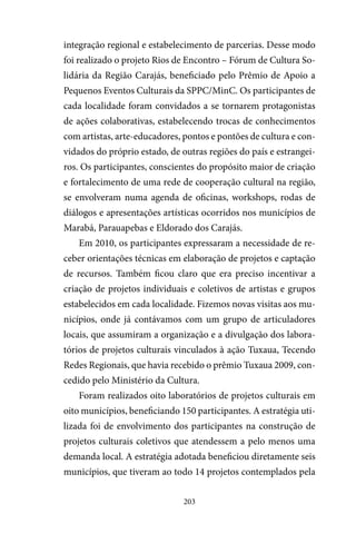 203
integração regional e estabelecimento de parcerias. Desse modo
foi realizado o projeto Rios de Encontro – Fórum de Cultura So-
lidária da Região Carajás, beneficiado pelo Prêmio de Apoio a
Pequenos Eventos Culturais da SPPC/MinC. Os participantes de
cada localidade foram convidados a se tornarem protagonistas
de ações colaborativas, estabelecendo trocas de conhecimentos
com artistas, arte-educadores, pontos e pontões de cultura e con-
vidados do próprio estado, de outras regiões do país e estrangei-
ros. Os participantes, conscientes do propósito maior de criação
e fortalecimento de uma rede de cooperação cultural na região,
se envolveram numa agenda de oficinas, workshops, rodas de
diálogos e apresentações artísticas ocorridos nos municípios de
Marabá, Parauapebas e Eldorado dos Carajás.
Em 2010, os participantes expressaram a necessidade de re-
ceber orientações técnicas em elaboração de projetos e captação
de recursos. Também ficou claro que era preciso incentivar a
criação de projetos individuais e coletivos de artistas e grupos
estabelecidos em cada localidade. Fizemos novas visitas aos mu-
nicípios, onde já contávamos com um grupo de articuladores
locais, que assumiram a organização e a divulgação dos labora-
tórios de projetos culturais vinculados à ação Tuxaua, Tecendo
Redes Regionais, que havia recebido o prêmio Tuxaua 2009, con-
cedido pelo Ministério da Cultura.
Foram realizados oito laboratórios de projetos culturais em
oito municípios, beneficiando 150 participantes. A estratégia uti-
lizada foi de envolvimento dos participantes na construção de
projetos culturais coletivos que atendessem a pelo menos uma
demanda local. A estratégia adotada beneficiou diretamente seis
municípios, que tiveram ao todo 14 projetos contemplados pela
 