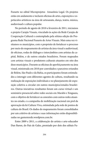 204
Funarte no edital Microprojetos Amazônia Legal. Os projetos
estão em andamento e incluem oficinas de artes, exposições e es-
petáculos artísticos na área de artesanato, dança, teatro, música,
audiovisual e cultura popular.
No período de agosto de 2010 a fevereiro de 2011, iniciamos
o projeto Carajás Visuais, vinculado às ações da Rede Carajás de
Cooperação Cultural e contemplado pela sétima edição do Pro-
grama Rede Nacional Funarte de Artes Visuais. Mais uma vez vi-
sitamos os municípios, com o propósito de fortalecer o processo
por meio do mapeamento de artistas da área visual e audiovisual,
de oficinas, rodas de diálogos e intercâmbios com artistas da ca-
pital, Belém, e de outros estados brasileiros. Foram mapeados
cem artistas visuais e produtores culturais atuantes em oito dos
doze municípios. Durante as oficinas de aperfeiçoamento na área
visual, ministrada em 2010 por convidados e parceiros oriundos
de Belém, São Paulo e da Bahia, os participantes foram estimula-
dos a interagir com diferentes agentes de cultura, resultando na
realização de exposições individuais e no planejamento de expo-
sição coletiva a circular em outros municípios/estados brasilei-
ros. Outras iniciativas resultantes foram um curso virtual e um
seminário presencial sobre redes sociais em Marabá e Xinguara,
com o objetivo de fortalecer as conexões com outras redes atuan-
tes no estado, e a campanha de mobilização nacional em prol da
aprovação da lei Cultura Viva, estimulada pela rede de pontos de
cultura do Brasil. Os dados do mapeamento foram consolidados
por um coletivo de artistas e suas informações estão disponibili-
zadas no gamemrede.wordpress.com.br.
Entre 2009 e 2011, a colaboração do artista e arte-educador
Dan Baron, do País de Gales, premiado por dois dos editais Fu-
 