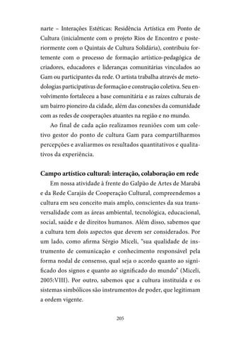205
narte – Interações Estéticas: Residência Artística em Ponto de
Cultura (inicialmente com o projeto Rios de Encontro e poste-
riormente com o Quintais de Cultura Solidária), contribuiu for-
temente com o processo de formação artístico-pedagógica de
criadores, educadores e lideranças comunitárias vinculados ao
Gam ou participantes da rede. O artista trabalha através de meto-
dologias participativas de formação e construção coletiva. Seu en-
volvimento fortaleceu a base comunitária e as raízes culturais de
um bairro pioneiro da cidade, além das conexões da comunidade
com as redes de cooperações atuantes na região e no mundo.
Ao final de cada ação realizamos reuniões com um cole-
tivo gestor do ponto de cultura Gam para compartilharmos
percepções e avaliarmos os resultados quantitativos e qualita-
tivos da experiência.
Campo artístico cultural: interação, colaboração em rede
Em nossa atividade à frente do Galpão de Artes de Marabá
e da Rede Carajás de Cooperação Cultural, compreendemos a
cultura em seu conceito mais amplo, conscientes da sua trans-
versalidade com as áreas ambiental, tecnológica, educacional,
social, saúde e de direitos humanos. Além disso, sabemos que
a cultura tem dois aspectos que devem ser considerados. Por
um lado, como afirma Sérgio Miceli, “sua qualidade de ins-
trumento de comunicação e conhecimento responsável pela
forma nodal de consenso, qual seja o acordo quanto ao signi-
ficado dos signos e quanto ao significado do mundo” (Miceli,
2005:VIII). Por outro, sabemos que a cultura instituída e os
sistemas simbólicos são instrumentos de poder, que legitimam
a ordem vigente.
 