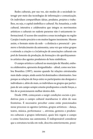 206
Redes culturais, por sua vez, são modos de a sociedade in-
teragir por meio das tecnologias de informação e comunicação.
Os indivíduos compartilham ideias, produtos, projetos e traba-
lhos, ou seja, o capital simbólico e cultural. Na Amazônia, a rede
cultural, interativa e colaborativa que integra os movimentos
artísticos e culturais no sudeste paraense não é unicamente in-
formacional. O acesso dos usuários a essas tecnologias na região
Carajás é muito precário e em muitos lugares inexistente. Mesmo
assim, o formato misto da rede – a distância e presencial – pro-
move o fortalecimento da autonomia, uma vez que reúne grupos
e estimula a criação e a (re)ativação de associações culturais em
prol do fomento da produção, da formação e do aperfeiçoamen-
to artístico dos agentes produtores de bens simbólicos.
O campo artístico e cultural no município de Marabá, embo-
ra colaborativo, apresenta desigualdades – afinal, como nos lem-
bra Bourdieu (1997), mesmo quando há relações estruturadas
num dado campo, ainda assim há dominados e dominantes. Isso
porque as relações de força entre os participantes são desiguais e
individuais e, além do mais, os indivíduos ou grupos que partici-
pam de um campo sempre estarão predispostos a medir forças, a
fim de se posicionarem melhor dentro dele.
Desde 1998, começaram a surgir condições sociais e pro-
dutivas para o campo cultural marabaense ir além de suas
fronteiras. É necessário perceber como estão posicionados
nesse processo os agentes (artistas, grupos artísticos – dança,
teatro, música, performance –, ativistas, gestores e produto-
res culturais e grupos informais), quais leis regem o campo
e como funciona sua autonomia. É indispensável considerar
que a estrutura tecida em rede, descrita anteriormente, possi-
 