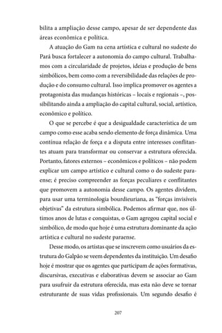 207
bilita a ampliação desse campo, apesar de ser dependente das
áreas econômica e política.
A atuação do Gam na cena artística e cultural no sudeste do
Pará busca fortalecer a autonomia do campo cultural. Trabalha-
mos com a circularidade de projetos, ideias e produção de bens
simbólicos, bem como com a reversibilidade das relações de pro-
dução e do consumo cultural. Isso implica promover os agentes a
protagonista das mudanças históricas – locais e regionais –, pos-
sibilitando ainda a ampliação do capital cultural, social, artístico,
econômico e político.
O que se percebe é que a desigualdade característica de um
campo como esse acaba sendo elemento de força dinâmica. Uma
contínua relação de força e a disputa entre interesses conflitan-
tes atuam para transformar ou conservar a estrutura oferecida.
Portanto, fatores externos – econômicos e políticos – não podem
explicar um campo artístico e cultural como o do sudeste para-
ense; é preciso compreender as forças peculiares e conflitantes
que promovem a autonomia desse campo. Os agentes dividem,
para usar uma terminologia bourdieuriana, as “forças invisíveis
objetivas” da estrutura simbólica. Podemos afirmar que, nos úl-
timos anos de lutas e conquistas, o Gam agregou capital social e
simbólico, de modo que hoje é uma estrutura dominante da ação
artística e cultural no sudeste paraense.
Desse modo, os artistas que se inscrevem como usuários da es-
trutura do Galpão se veem dependentes da instituição. Um desafio
hoje é mostrar que os agentes que participam de ações formativas,
discursivas, executivas e elaborativas devem se associar ao Gam
para usufruir da estrutura oferecida, mas esta não deve se tornar
estruturante de suas vidas profissionais. Um segundo desafio é
 