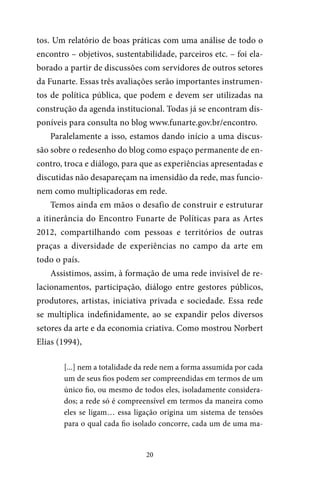 20
tos. Um relatório de boas práticas com uma análise de todo o
encontro – objetivos, sustentabilidade, parceiros etc. – foi ela-
borado a partir de discussões com servidores de outros setores
da Funarte. Essas três avaliações serão importantes instrumen-
tos de política pública, que podem e devem ser utilizadas na
construção da agenda institucional. Todas já se encontram dis-
poníveis para consulta no blog www.funarte.gov.br/encontro.
Paralelamente a isso, estamos dando início a uma discus-
são sobre o redesenho do blog como espaço permanente de en-
contro, troca e diálogo, para que as experiências apresentadas e
discutidas não desapareçam na imensidão da rede, mas funcio-
nem como multiplicadoras em rede.
Temos ainda em mãos o desafio de construir e estruturar
a itinerância do Encontro Funarte de Políticas para as Artes
2012, compartilhando com pessoas e territórios de outras
praças a diversidade de experiências no campo da arte em
todo o país.
Assistimos, assim, à formação de uma rede invisível de re-
lacionamentos, participação, diálogo entre gestores públicos,
produtores, artistas, iniciativa privada e sociedade. Essa rede
se multiplica indefinidamente, ao se expandir pelos diversos
setores da arte e da economia criativa. Como mostrou Norbert
Elias (1994),
[...] nem a totalidade da rede nem a forma assumida por cada
um de seus fios podem ser compreendidas em termos de um
único fio, ou mesmo de todos eles, isoladamente considera-
dos; a rede só é compreensível em termos da maneira como
eles se ligam… essa ligação origina um sistema de tensões
para o qual cada fio isolado concorre, cada um de uma ma-
 