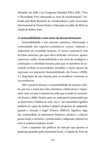 209
Mundial, em 2009, e no Congresso Mundial IDEA 2010, “Viva
a Diversidade Viva: abraçando as artes de transformação”, rea-
lizado pela Rede Brasileira de Arteducadores e pela Associação
Internacional de Drama/Teatro e Educação em julho de 2010, na
cidade de Belém, Pará.
A sustentabilidade como meio do desenvolvimento
Sustentabilidade é um conceito sistêmico, relacionado à
continuidade dos aspectos econômicos, sociais, culturais e
ambientais da sociedade humana. O termo sustentável vem
do latim sustentar, que quer dizer defender; favorecer, apoiar;
conservar, cuidar. Sustentabilidade é um meio de configurar a
civilização e a atividade humana para que os membros da so-
ciedade tenham as necessidades atendidas e sejam capazes de
expressar seu potencial. Sustentabilidade, diz Franco (2008),
é a disposição de um sistema para se modificar conforme as
circunstâncias.
Não é possível alcançar a sustentabilidade de maneira isola-
da, por isso a teoria das redes interativas colaborativas é impor-
tante, uma vez que é somente em redes que se pode ser sustentá-
vel (Franco, 2008). Porém, para ser sustentável é primordial que
se desenvolva o habitus de rede, isto é, “ser sustentável significa
também ser capaz de mudar o próprio programa de adaptação,
quando a situação o exige” (Franco, 2008:25). Significa, logo,
dar continuidade ao patrimônio histórico, artístico e cultural,
preservando a memória e promovendo a adaptação cultural em
meio à contínua mudança social.
Com a expansão das políticas de inserção que apoiam as
propostas gestadas pelas demandas locais, o Galpão de Artes de
 