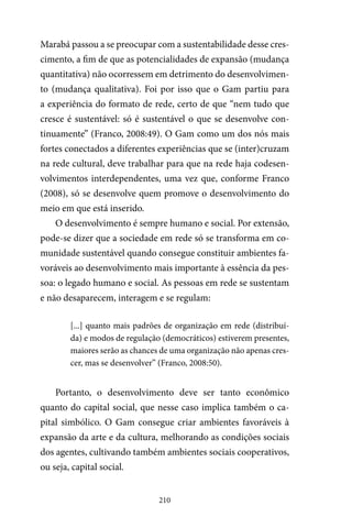 210
Marabá passou a se preocupar com a sustentabilidade desse cres-
cimento, a fim de que as potencialidades de expansão (mudança
quantitativa) não ocorressem em detrimento do desenvolvimen-
to (mudança qualitativa). Foi por isso que o Gam partiu para
a experiência do formato de rede, certo de que “nem tudo que
cresce é sustentável: só é sustentável o que se desenvolve con-
tinuamente” (Franco, 2008:49). O Gam como um dos nós mais
fortes conectados a diferentes experiências que se (inter)cruzam
na rede cultural, deve trabalhar para que na rede haja codesen-
volvimentos interdependentes, uma vez que, conforme Franco
(2008), só se desenvolve quem promove o desenvolvimento do
meio em que está inserido.
O desenvolvimento é sempre humano e social. Por extensão,
pode-se dizer que a sociedade em rede só se transforma em co-
munidade sustentável quando consegue constituir ambientes fa-
voráveis ao desenvolvimento mais importante à essência da pes-
soa: o legado humano e social. As pessoas em rede se sustentam
e não desaparecem, interagem e se regulam:
[...] quanto mais padrões de organização em rede (distribuí-
da) e modos de regulação (democráticos) estiverem presentes,
maiores serão as chances de uma organização não apenas cres-
cer, mas se desenvolver” (Franco, 2008:50).
Portanto, o desenvolvimento deve ser tanto econômico
quanto do capital social, que nesse caso implica também o ca-
pital simbólico. O Gam consegue criar ambientes favoráveis à
expansão da arte e da cultura, melhorando as condições sociais
dos agentes, cultivando também ambientes sociais cooperativos,
ou seja, capital social.
 