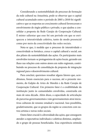 211
Considerando a sustentabilidade do processo de formação
da rede cultural na Amazônia, pode-se observar que o capital
cultural acumulado entre o período de 2005 a 2010 foi signifi-
cativo e que as respostas ao crescimento cultural favoreceram o
envolvimento de órgão público e privado, o que ajudou a con-
solidar a proposta da Rede Carajás de Cooperação Cultural.
É mister salientar que esse foi um período em que se enri-
queceu a interatividade coletiva, tanto de modo presencial
como por meio da conectividade das redes sociais.
Nota-se que, à medida que o processo de interatividade e
conectividade se fortalece, cresce o capital cultural e social, um
dos pilares da sustentabilidade das ações. Os participantes mais
envolvidos tornam-se protagonistas de ações locais, gerando um
fluxo nas relações com outros atores em redes regionais, contri-
buindo no processo de consolidação da proposta de integração
regional para o desenvolvimento cultural.
Para concluir, queremos ressaltar alguns fatores que, acre-
ditamos, foram essenciais para o sucesso, até o presente mo-
mento, do Galpão de Artes de Marabá e da Rede Carajás de
Cooperação Cultural. Um primeiro fator é a credibilidade da
instituição junto às comunidades envolvidas, construída em
mais de uma década. Além disso, a capacidade de articulação
de parcerias governamentais e não governamentais atrai inicia-
tivas culturais de renome estadual e nacional. Isso possibilita,
gradativamente, que os grupos da região se conectem com ou-
tros artistas e novas redes sociais.
Outro fator crucial é a diversidade das ações, que conseguem
atender a expectativas individuais e coletivas distintas, amplian-
do o grupo de pessoas beneficiadas. Essa experiência estimula
 