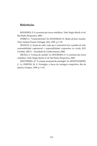 213
Referências
BOURDIEU, P. A economia das trocas simbólicas. Trad. Sérgio Miceli. 6ª ed.
São Paulo, Perspectiva, 2005.
D’OREY, C. “Construtivismo”. In: GOODMAN, N. Modos de fazer mundos.
Trad. António Duarte. Portugal, ASA, 1995. p. 5-29.
FRANCO, A. Escola de redes: tudo que é sustentável tem o padrão de rede:
sustentabilidade empresarial e responsabilidade corporativa no século XXI.
Curitiba, ARCA – Sociedade do Conhecimento, 2008.
MICELI, S. “A força do sentido”. In: BOURDIEU, P. A economia das trocas
simbólicas. Trad. Sérgio Miceli. 6ª ed. São Paulo, Perspectiva, 2005.
MINTZBERG, H. “A criação artesanal da estratégia”. In: MONTGOMERY,
C. A.; PORTER, M. E. Estratégia: a busca da vantagem competitiva. Rio de
Janeiro, Campus, 1998. p. 3-36.
 