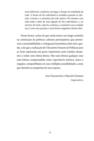 21
neira diferente, conforme seu lugar e função na totalidade da
rede. A forma do fio individual se modifica quando se alte-
ram a tensão e a estrutura da rede inteira. No entanto, essa
rede nada é além de uma ligação de fios individuais; e, no
interior do todo, cada fio continua a constituir uma unidade
em si, tem uma posição e uma forma singulares dentro dele.
Dessa forma, certos de que ainda temos um longo caminho
na construção de políticas culturais participativas que promo-
vam a sustentabilidade e a integração harmônica entre arte e ges-
tão, e de que a realização do I Encontro Funarte de Políticas para
as Artes representa um passo importante neste sentido, deseja-
mos a todos uma ótima leitura. Não uma leitura qualquer, mas
uma leitura compreendida como experiência artística, única e
singular, compartilhada em suas múltiplas possibilidades, como
que abrindo as comportas de uma represa.
Ana Vasconcelos e Marcelo Gruman
Organizadores
 