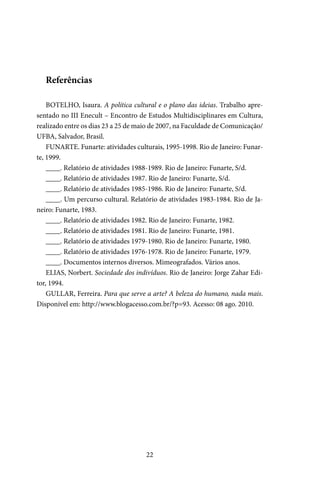 22
Referências
BOTELHO, Isaura. A política cultural e o plano das ideias. Trabalho apre-
sentado no III Enecult – Encontro de Estudos Multidisciplinares em Cultura,
realizado entre os dias 23 a 25 de maio de 2007, na Faculdade de Comunicação/
UFBA, Salvador, Brasil.
FUNARTE. Funarte: atividades culturais, 1995-1998. Rio de Janeiro: Funar-
te, 1999.
____. Relatório de atividades 1988-1989. Rio de Janeiro: Funarte, S/d.
____. Relatório de atividades 1987. Rio de Janeiro: Funarte, S/d.
____. Relatório de atividades 1985-1986. Rio de Janeiro: Funarte, S/d.
____. Um percurso cultural. Relatório de atividades 1983-1984. Rio de Ja-
neiro: Funarte, 1983.
____. Relatório de atividades 1982. Rio de Janeiro: Funarte, 1982.
____. Relatório de atividades 1981. Rio de Janeiro: Funarte, 1981.
____. Relatório de atividades 1979-1980. Rio de Janeiro: Funarte, 1980.
____. Relatório de atividades 1976-1978. Rio de Janeiro: Funarte, 1979.
____. Documentos internos diversos. Mimeografados. Vários anos.
ELIAS, Norbert. Sociedade dos indivíduos. Rio de Janeiro: Jorge Zahar Edi-
tor, 1994.
GULLAR, Ferreira. Para que serve a arte? A beleza do humano, nada mais.
Disponível em: http://www.blogacesso.com.br/?p=93. Acesso: 08 ago. 2010.
 