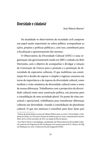 25
Diversidade e cidadania1
José Márcio Barros2
Na atualidade os observatórios da sociedade civil cumprem
um papel muito importante na esfera pública: acompanham as
ações, projetos e políticas públicas e, com isso, contribuem para
a fiscalização e aprimoramento das mesmas.
O Observatório da Diversidade Cultural (ODC) é uma or-
ganização não governamental criada em 2005 e sediada em Belo
Horizonte, com o objetivo de acompanhar e divulgar a votação
da Convenção da Unesco para a proteção e a promoção da di-
versidade de expressões culturais. O que mobilizou sua consti-
tuição foi o desafio de superar o simples e ingênuo consenso em
torno da importância e da riqueza da diversidade cultural, como
também a visão romântica da diversidade cultural como a soma
de nossas diferenças. Trabalhamos com a perspectiva da diversi-
dade cultural como uma construção política, um processo para
a consolidação de uma sociedade plural. Do ponto de vista con-
ceitual e operacional, trabalhamos para transformar diferenças
culturais em diversidade, visando à consolidação do pluralismo
cultural. O que nos interessa é contribuir para fazer deste país
1
Síntese da apresentação na mesa de debate Políticas para as Artes I: Diversidade e Cida-
dania em Pauta, no I Encontro Funarte de Políticas para as Artes, realizado pela Funarte/
MinC de 8 a 10 de novembro de 2011 na cidade do Rio de Janeiro.
2
José Márcio Barros é antropólogo, coordenador do Observatório da Diversidade Cultu-
ral, professor do Programa de Pós-Graduação em Comunicação da PUC-Minas e do PPg
em Mediação em Arte e Cultura da Escola Guignard/UEMG.
 