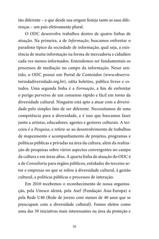 26
tão diferente – e que desde sua origem festeja tanto as suas dife-
renças – um país efetivamente plural.
O ODC desenvolve trabalhos dentro de quatro linhas de
atuação. Na primeira, a de Informação, buscamos enfrentar o
paradoxo típico da sociedade de informação, qual seja, a exis-
tência de muita informação na forma de mercadoria e cidadãos
cada vez menos informados. Entendemos ser fundamentais os
processos de mediação no campo da informação. Nesse sen-
tido, o ODC possui um Portal de Conteúdos (www.observa-
toriodadiversidade.org.br), edita boletins, publica livros e es-
tudos. Uma segunda linha é a Formação, a fim de enfrentar
o perigo perverso de um consenso rápido e fácil em torno da
diversidade cultural. Ninguém está apto a atuar com a diversi-
dade pelo simples fato de ser diferente. Necessitamos de uma
competência para a diversidade, e é isso que buscamos fazer
junto a artistas, educadores, agentes e gestores culturais. A ter-
ceira é a Pesquisa, e refere-se ao desenvolvimento de trabalhos
de mapeamento e acompanhamento de projetos, programas e
políticas públicas e privadas na área da cultura, além da realiza-
ção de pesquisas sobre vários aspectos convergentes no campo
da cultura e em áreas afins. A quarta linha de atuação do ODC é
a de Consultoria para órgãos públicos, entidades do terceiro se-
tor e empresas no que se refere à diversidade cultural, à gestão
cultural, a políticas públicas e processos de interação.
Em 2010 recebemos o reconhecimento de nossa organiza-
ção, pela Unesco alemã, pela Asef (Fundação Ásia-Europa) e
pela Rede U40 (Rede de jovens com menos de 40 anos que se
preocupam com a diversidade cultural). Fomos eleitos como
uma das 39 iniciativas mais interessantes na área da proteção e
 