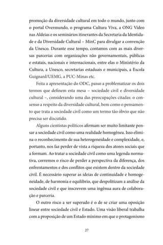 27
promoção da diversidade cultural em todo o mundo, junto com
o portal Overmundo, o programa Cultura Viva, a ONG Vídeo
nas Aldeias e os seminários itinerantes da Secretaria da Identida-
de e da Diversidade Cultural – MinC para divulgar a convenção
da Unesco. Durante esse tempo, contamos com as mais diver-
sas parcerias com organizações não governamentais, públicas
e estatais, nacionais e internacionais, entre elas o Ministério da
Cultura, a Unesco, secretarias estaduais e municipais, a Escola
Guignard/UEMG, a PUC-Minas etc.
Feita a apresentação do ODC, passo a problematizar os dois
termos que definem esta mesa – sociedade civil e diversidade
cultural –, considerando uma das preocupações citadas: o con-
senso a respeito da diversidade cultural, bem como o pensamen-
to que trata a sociedade civil como um termo tão óbvio que não
precisa ser discutido.
Alguns cientistas políticos afirmam ser muito limitante pen-
sar a sociedade civil como uma realidade homogênea. Isso elimi-
na o reconhecimento de sua heterogeneidade e complexidade, e,
portanto, nos faz perder de vista a riqueza dos atores sociais que
a formam. Ao tratar a sociedade civil como uma legenda norma-
tiva, corremos o risco de perder a perspectiva da diferença, dos
enfrentamentos e dos conflitos que existem dentro da sociedade
civil. É necessário superar as ideias de continuidade e homoge-
neidade, de harmonia e equilíbrio, que despolitizam a análise da
sociedade civil e que inscrevem uma ingênua aura de colabora-
ção e parceria.
O outro risco a ser superado é o de se criar uma oposição
linear entre sociedade civil e Estado. Uma visão liberal trabalha
com a proposição de um Estado mínimo em que o protagonismo
 