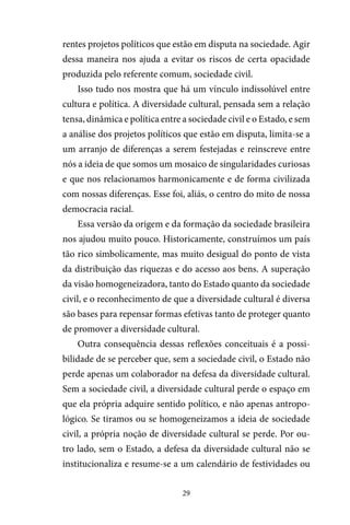 29
rentes projetos políticos que estão em disputa na sociedade. Agir
dessa maneira nos ajuda a evitar os riscos de certa opacidade
produzida pelo referente comum, sociedade civil.
Isso tudo nos mostra que há um vínculo indissolúvel entre
cultura e política. A diversidade cultural, pensada sem a relação
tensa, dinâmica e política entre a sociedade civil e o Estado, e sem
a análise dos projetos políticos que estão em disputa, limita-se a
um arranjo de diferenças a serem festejadas e reinscreve entre
nós a ideia de que somos um mosaico de singularidades curiosas
e que nos relacionamos harmonicamente e de forma civilizada
com nossas diferenças. Esse foi, aliás, o centro do mito de nossa
democracia racial.
Essa versão da origem e da formação da sociedade brasileira
nos ajudou muito pouco. Historicamente, construímos um país
tão rico simbolicamente, mas muito desigual do ponto de vista
da distribuição das riquezas e do acesso aos bens. A superação
da visão homogeneizadora, tanto do Estado quanto da sociedade
civil, e o reconhecimento de que a diversidade cultural é diversa
são bases para repensar formas efetivas tanto de proteger quanto
de promover a diversidade cultural.
Outra consequência dessas reflexões conceituais é a possi-
bilidade de se perceber que, sem a sociedade civil, o Estado não
perde apenas um colaborador na defesa da diversidade cultural.
Sem a sociedade civil, a diversidade cultural perde o espaço em
que ela própria adquire sentido político, e não apenas antropo-
lógico. Se tiramos ou se homogeneizamos a ideia de sociedade
civil, a própria noção de diversidade cultural se perde. Por ou-
tro lado, sem o Estado, a defesa da diversidade cultural não se
institucionaliza e resume-se a um calendário de festividades ou
 