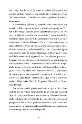 30
um código de tolerâncias dentro da sociedade. Neste contexto, é
preciso também considerar que Estado não se reduz a governo.
Não se deve limitar o Estado e as políticas públicas às políticas
de governo.
A diversidade cultural é, portanto, uma construção, um
projeto político a partir de uma realidade antropológica. Tra-
tar a diversidade cultural como característica natural de for-
mas de vida, de manifestações culturais, é muito romântico.
Devemos pensá-la como uma dinâmica sociopolítica de inte-
ração entre as nossas diferenças. Ou seja: é importante que se
tenha clareza sobre as diferenças como dados antropológicos
da nossa existência, e da diversidade como resultado daquilo
que fazemos com as nossas diferenças. A diversidade é uma
realidade interacional, algo resultante das relações que se esta-
belecem entre as diferenças, na perspectiva da construção de
uma sociedade plural – uma sociedade que transforma a equi-
dade numa perspectiva central das políticas públicas e da or-
ganização da sociedade civil. Em outras palavras, a capacidade
de sermos iguais nas nossas diferenças e de sermos diferentes
nas nossas igualdades – termos, aliás, que foram o mote cen-
tral das Teias 2008 e 2009, do Programa Cultura Viva: “Iguais
na diferença”.
Do mesmo modo, precisamos lembrar que a diversidade
cultural não se renova naturalmente, porque ela não é natural.
Nós não nascemos diversos, nós nascemos diferentes. Diversi-
dade cultural é um aprendizado. E, se não tivermos isso como
perspectiva das políticas públicas, estatais ou não, talvez nos
contentemos em organizar calendários festivos, nos esquivando
da construção de uma sociedade plural.
 