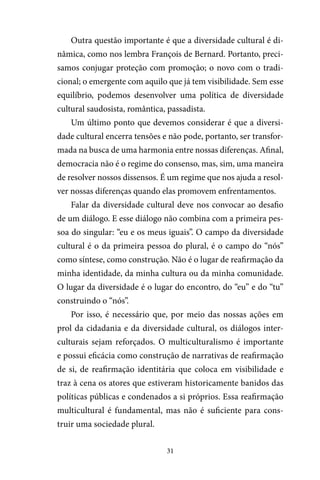 31
Outra questão importante é que a diversidade cultural é di-
nâmica, como nos lembra François de Bernard. Portanto, preci-
samos conjugar proteção com promoção; o novo com o tradi-
cional; o emergente com aquilo que já tem visibilidade. Sem esse
equilíbrio, podemos desenvolver uma política de diversidade
cultural saudosista, romântica, passadista.
Um último ponto que devemos considerar é que a diversi-
dade cultural encerra tensões e não pode, portanto, ser transfor-
mada na busca de uma harmonia entre nossas diferenças. Afinal,
democracia não é o regime do consenso, mas, sim, uma maneira
de resolver nossos dissensos. É um regime que nos ajuda a resol-
ver nossas diferenças quando elas promovem enfrentamentos.
Falar da diversidade cultural deve nos convocar ao desafio
de um diálogo. E esse diálogo não combina com a primeira pes-
soa do singular: “eu e os meus iguais”. O campo da diversidade
cultural é o da primeira pessoa do plural, é o campo do “nós”
como síntese, como construção. Não é o lugar de reafirmação da
minha identidade, da minha cultura ou da minha comunidade.
O lugar da diversidade é o lugar do encontro, do “eu” e do “tu”
construindo o “nós”.
Por isso, é necessário que, por meio das nossas ações em
prol da cidadania e da diversidade cultural, os diálogos inter-
culturais sejam reforçados. O multiculturalismo é importante
e possui eficácia como construção de narrativas de reafirmação
de si, de reafirmação identitária que coloca em visibilidade e
traz à cena os atores que estiveram historicamente banidos das
políticas públicas e condenados a si próprios. Essa reafirmação
multicultural é fundamental, mas não é suficiente para cons-
truir uma sociedade plural.
 