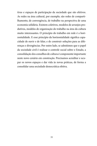 33
tivas e espaços de participação da sociedade que são efetivos.
As redes na área cultural, por exemplo, são redes de comparti-
lhamento, de convergência, de trabalho na perspectiva de uma
economia solidária. Existem coletivos, modelos de arranjos pro-
dutivos, modelos de organização do trabalho na área da cultura
muito interessantes. O princípio do trabalho em rede é a hori-
zontalidade. E esse princípio da horizontalidade significa capa-
cidade de ouvir e de falar, e de construir soluções para as dife-
renças e divergências. Por outro lado, se admitimos que o papel
da sociedade civil é realizar o controle social sobre o Estado, a
consolidação dos conselhos de cultura é componente importante
neste novo cenário em construção. Precisamos acreditar e ocu-
par os novos espaços e dar vida às novas práticas, de forma a
consolidar uma sociedade democrática efetiva.
 