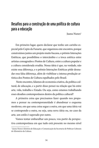 34
Desafios para a construção de uma política de cultura
para a educação
Juana Nunes1
Em primeiro lugar, quero declarar que tenho um carinho es-
pecial pelo Cepin da Funarte, que organizou este encontro, porque
construímos juntos um projeto muito bacana, o prêmio Interações
Estéticas, que possibilitou o intercâmbio e a troca estética entre
artistas consagrados e Pontos de Cultura, entre a cultura popular e
a cultura considerada erudita. Nossa ideia é que, na verdade, não
existe essa diferença, e o prêmio Interações Estéticas pôde desnu-
dar essa falsa diferença, além de visibilizar a intensa produção ar-
tística dos Pontos de Cultura espalhados pelo Brasil.
Neste encontro, falamos de economia criativa, da política cul-
tural, de educação, e a partir disso pensei na relação que há entre
arte, vida, trabalho e Estado. Ou seja, como estamos trabalhando
esses desafios contemporâneos dentro da política cultural?
A primeira coisa que precisamos fazer quando nos propo-
mos a pensar na contemporaneidade é abandonar o esquema
moderno, em que uma coisa segue a outra, em que uma ideia vai
se contrapondo a outra, ou seja, uma nova ideia ou, no caso da
arte, um estilo é superado por outro.
Vamos tentar embaralhar um pouco, vou partir da perspec-
tiva contemporânea em que tudo está presente no mesmo nível
1
Juana Nunes é diretora de Educação e Comunicação da Secretaria de Políticas Culturais
do Ministério da Cultura.
 