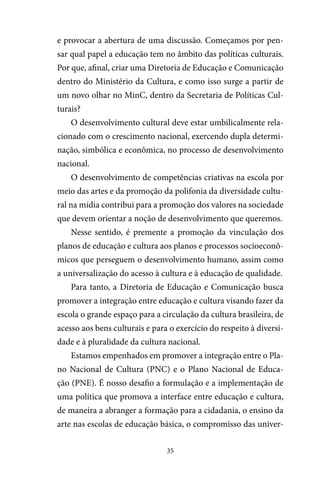 35
e provocar a abertura de uma discussão. Começamos por pen-
sar qual papel a educação tem no âmbito das políticas culturais.
Por que, afinal, criar uma Diretoria de Educação e Comunicação
dentro do Ministério da Cultura, e como isso surge a partir de
um novo olhar no MinC, dentro da Secretaria de Políticas Cul-
turais?
O desenvolvimento cultural deve estar umbilicalmente rela-
cionado com o crescimento nacional, exercendo dupla determi-
nação, simbólica e econômica, no processo de desenvolvimento
nacional.
O desenvolvimento de competências criativas na escola por
meio das artes e da promoção da polifonia da diversidade cultu-
ral na mídia contribui para a promoção dos valores na sociedade
que devem orientar a noção de desenvolvimento que queremos.
Nesse sentido, é premente a promoção da vinculação dos
planos de educação e cultura aos planos e processos socioeconô-
micos que perseguem o desenvolvimento humano, assim como
a universalização do acesso à cultura e à educação de qualidade.
Para tanto, a Diretoria de Educação e Comunicação busca
promover a integração entre educação e cultura visando fazer da
escola o grande espaço para a circulação da cultura brasileira, de
acesso aos bens culturais e para o exercício do respeito à diversi-
dade e à pluralidade da cultura nacional.
Estamos empenhados em promover a integração entre o Pla-
no Nacional de Cultura (PNC) e o Plano Nacional de Educa-
ção (PNE). É nosso desafio a formulação e a implementação de
uma política que promova a interface entre educação e cultura,
de maneira a abranger a formação para a cidadania, o ensino da
arte nas escolas de educação básica, o compromisso das univer-
 