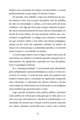 36
sidades com a promoção da cultura e da diversidade e o ensino
profissionalizante no que tange à Economia Criativa.
No passado, arte, trabalho e vida eram fenômenos da mes-
ma natureza. Fazer arte era parte da própria vida, do trabalho,
da vida em comunidade; a cultura, a arte eram parte do nosso
cotidiano, e não algo que temos que comprar, adquirir ou apren-
der. Nesse momento primeiro de nossa vida em comunidade, era
através da nossa cultura, da nossa produção artística que cons-
truíamos os significados, os códigos para entender a sociedade
em que vivíamos. Então, a arte tinha uma função pedagógica,
porque era por meio das expressões culturais, da música, da
dança e do cerimonial que a comunidade aprendia a se entender
como um povo e a se entender no mundo.
A escola surgiu depois, como o lugar ao qual vamos para, de
certa forma, nos adequar à sociedade, aprender uma gama de co-
nhecimentos e de significados, separados em várias disciplinas.
Esse é o paradigma moderno.
Já a contemporaneidade é caracterizada pela pluralidade,
pela multiplicidade e pela possibilidade de a razão e o mito con-
viverem no comum. A escola de hoje ainda não produziu uma
saudável mistura para a construção de significados integrando
vida e formação. A valorização dos saberes culturais e da arte
como campo do conhecimento na escola pode ser um amálgama
dessa mudança que queremos para a escola.
Logo, quando pensamos nessa política pública, pensamos
numa política de cultura para educação que se volte para a es-
cola, mas para desconstruí-la e devolvê-la transformada à co-
munidade, de maneira que crianças e jovens possam expressar
sua cultura, aprender convivendo com o outro, com a intensa
 