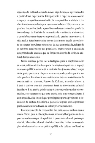 37
diversidade cultural, criando novos significados e aprendizados
a partir dessa experiência. É importante o papel da escola como
o espaço no qual temos o direito de compartilhar e dividir o co-
nhecimento acumulado por nossas sociedades. Não estamos ne-
gando a importância do aprendizado desses conteúdos produzi-
dos ao longo da história da humanidade – a ciência, a história –,
o que defendemos é que esse aprendizado precisa se reconectar à
vida real, e acreditamos que isso se dará numa escola que valori-
za os saberes populares e culturais da sua comunidade, religando
os saberes acadêmicos aos populares, melhorando a qualidade
do aprendizado escolar, que se fortalece através da vivência cul-
tural dentro da escola.
Nesse sentido, penso ser estratégico para a implementação
de uma política de Cultura para Educação ocuparmos o espaço
da escola pública, onde está a maioria dos jovens e das crianças
deste país; queremos disputar esse campo de poder que é a es-
cola pública. Para isso é necessária uma intensa mobilização de
nossos artistas, museus, Pontos de Cultura, arte-educadores, e
é esse o convite que nós queremos fazer ao movimento cultural
brasileiro. É na escola pública que estão sendo discutidos os con-
teúdos, e se queremos que esta escola seja um espaço aberto à
comunidade, que seja o lugar privilegiado para a produção e cir-
culação da cultura brasileira, é para esse espaço que as políticas
públicas de cultura devem se voltar prioritariamente.
Esse movimento de reencontro das políticas de cultura com a
escola é bom para a educação, mas é ainda melhor para a cultura,
pois entendemos que ele qualifica o processo cultural, posto que
não há cidadania cultural, não há economia criativa nem condi-
ções de desenvolver uma política pública de cultura no Brasil se
 