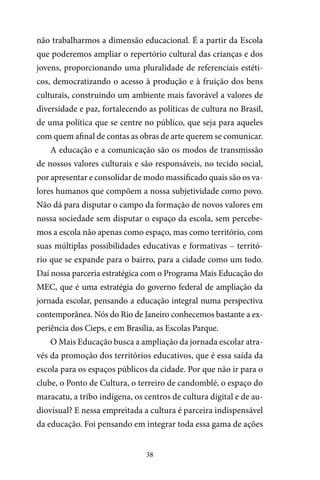 38
não trabalharmos a dimensão educacional. É a partir da Escola
que poderemos ampliar o repertório cultural das crianças e dos
jovens, proporcionando uma pluralidade de referenciais estéti-
cos, democratizando o acesso à produção e à fruição dos bens
culturais, construindo um ambiente mais favorável a valores de
diversidade e paz, fortalecendo as políticas de cultura no Brasil,
de uma política que se centre no público, que seja para aqueles
com quem afinal de contas as obras de arte querem se comunicar.
A educação e a comunicação são os modos de transmissão
de nossos valores culturais e são responsáveis, no tecido social,
por apresentar e consolidar de modo massificado quais são os va-
lores humanos que compõem a nossa subjetividade como povo.
Não dá para disputar o campo da formação de novos valores em
nossa sociedade sem disputar o espaço da escola, sem percebe-
mos a escola não apenas como espaço, mas como território, com
suas múltiplas possibilidades educativas e formativas – territó-
rio que se expande para o bairro, para a cidade como um todo.
Daí nossa parceria estratégica com o Programa Mais Educação do
MEC, que é uma estratégia do governo federal de ampliação da
jornada escolar, pensando a educação integral numa perspectiva
contemporânea. Nós do Rio de Janeiro conhecemos bastante a ex-
periência dos Cieps, e em Brasília, as Escolas Parque.
O Mais Educação busca a ampliação da jornada escolar atra-
vés da promoção dos territórios educativos, que é essa saída da
escola para os espaços públicos da cidade. Por que não ir para o
clube, o Ponto de Cultura, o terreiro de candomblé, o espaço do
maracatu, a tribo indígena, os centros de cultura digital e de au-
diovisual? E nessa empreitada a cultura é parceira indispensável
da educação. Foi pensando em integrar toda essa gama de ações
 