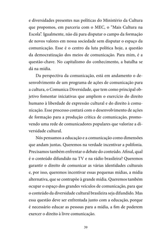 39
e diversidades presentes nas políticas do Ministério da Cultura
que propomos, em parceria com o MEC, o “Mais Cultura na
Escola”. Igualmente, não dá para disputar o campo da formação
de novos valores em nossa sociedade sem disputar o espaço da
comunicação. Esse é o centro da luta política hoje, a questão
da democratização dos meios de comunicação. Para mim, é a
questão-chave. No capitalismo do conhecimento, a batalha se
dá na mídia.
Da perspectiva da comunicação, está em andamento o de-
senvolvimento de um programa de ações de comunicação para
a cultura, o Comunica Diversidade, que tem como principal ob-
jetivo fomentar iniciativas que ampliem o exercício do direito
humano à liberdade de expressão cultural e do direito à comu-
nicação. Esse processo contará com o desenvolvimento de ações
de formação para a produção crítica de comunicação, promo-
vendo uma rede de comunicadores populares que valorize a di-
versidade cultural.
Nós pensamos a educação e a comunicação como dimensões
que andam juntas. Queremos na verdade incentivar a polifonia.
Precisamos também enfrentar o debate do conteúdo. Afinal, qual
é o conteúdo difundido na TV e na rádio brasileira? Queremos
garantir o direito de comunicar as várias identidades culturais
e, por isso, queremos incentivar essas pequenas mídias, a mídia
alternativa, que se contrapõe à grande mídia. Queremos também
ocupar o espaço dos grandes veículos de comunicação, para que
o conteúdo da diversidade cultural brasileira seja difundido. Mas
essa questão deve ser enfrentada junto com a educação, porque
é necessário educar as pessoas para a mídia, a fim de poderem
exercer o direito à livre comunicação.
 