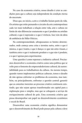 40
No caso da economia criativa, nosso desafio é criar as con-
dições para que a cultura seja independente da condição eterna
do mecenato.
Disse que, no início, a arte e o trabalho faziam parte da vida.
Os artistas que estão pensando o circuito da arte contemporânea
cada vez mais trabalham a relação entre vida, arte e cultura no
limite de não diferenciar exatamente o que é produto ou artefato
cultural, o que é expressão e o que é vivência. Isso vem da ideia
de ambiência de Hélio Oiticica.
Na contemporaneidade, ultrapassamos os limites determi-
nados, onde começa uma coisa e termina outra, entre o que é
música, o que é teatro, o que é dança e o que são artes visuais, e
também entre o que é realmente produto e o que não é produto,
e o que é apenas para experimentar.
Uma questão é como repensar a indústria cultural. Precisa-
mos desenvolver a economia criativa como uma política que se
volte para o fomento do empreendedorismo cultural, da susten-
tabilidade para os trabalhadores da cultura. Ao mesmo tempo,
quando vamos implementar políticas culturais, temos o desafio
de não apenas enfrentar os problemas da economia, mas tam-
bém, ou principalmente, enfrentar a questão central: garantir
que as conexões inerentes ao processo criativo continuem exis-
tindo, que não sejam apenas transformadas em capital para a
exploração pura e simples, mas que se coloquem a serviço do
enriquecimento cultural do país. Uma economia criativa que
possa desempenhar um papel no desenvolvimento econômico
e social do Brasil.
Desenvolver uma economia criativa significa demonstrar
que o desenvolvimento do Brasil pode passar pela cultura e deve
 
