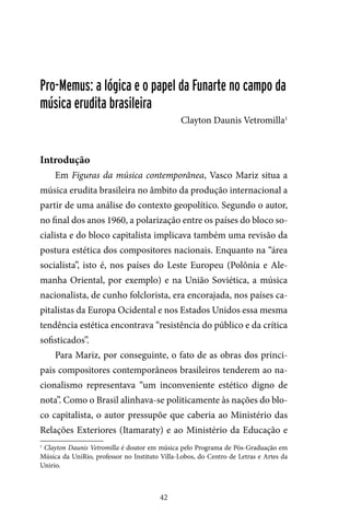 42
Pro-Memus: a lógica e o papel da Funarte no campo da
música erudita brasileira
Clayton Daunis Vetromilla1
Introdução
Em Figuras da música contemporânea, Vasco Mariz situa a
música erudita brasileira no âmbito da produção internacional a
partir de uma análise do contexto geopolítico. Segundo o autor,
no final dos anos 1960, a polarização entre os países do bloco so-
cialista e do bloco capitalista implicava também uma revisão da
postura estética dos compositores nacionais. Enquanto na “área
socialista”, isto é, nos países do Leste Europeu (Polônia e Ale-
manha Oriental, por exemplo) e na União Soviética, a música
nacionalista, de cunho folclorista, era encorajada, nos países ca-
pitalistas da Europa Ocidental e nos Estados Unidos essa mesma
tendência estética encontrava “resistência do público e da crítica
sofisticados”.
Para Mariz, por conseguinte, o fato de as obras dos princi-
pais compositores contemporâneos brasileiros tenderem ao na-
cionalismo representava “um inconveniente estético digno de
nota”. Como o Brasil alinhava-se politicamente às nações do blo-
co capitalista, o autor pressupõe que caberia ao Ministério das
Relações Exteriores (Itamaraty) e ao Ministério da Educação e
1
Clayton Daunis Vetromilla é doutor em música pelo Programa de Pós-Graduação em
Música da UniRio, professor no Instituto Villa-Lobos, do Centro de Letras e Artes da
Unirio.
 