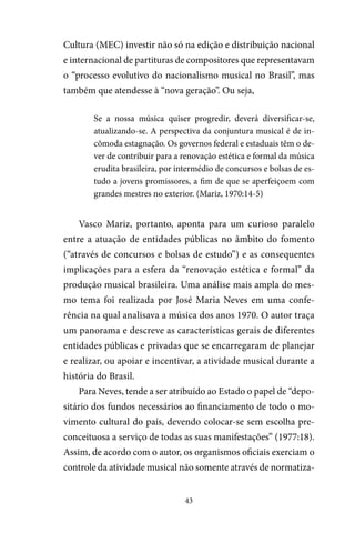 43
Cultura (MEC) investir não só na edição e distribuição nacional
e internacional de partituras de compositores que representavam
o “processo evolutivo do nacionalismo musical no Brasil”, mas
também que atendesse à “nova geração”. Ou seja,
Se a nossa música quiser progredir, deverá diversificar-se,
atualizando-se. A perspectiva da conjuntura musical é de in-
cômoda estagnação. Os governos federal e estaduais têm o de-
ver de contribuir para a renovação estética e formal da música
erudita brasileira, por intermédio de concursos e bolsas de es-
tudo a jovens promissores, a fim de que se aperfeiçoem com
grandes mestres no exterior. (Mariz, 1970:14-5)
Vasco Mariz, portanto, aponta para um curioso paralelo
entre a atuação de entidades públicas no âmbito do fomento
(“através de concursos e bolsas de estudo”) e as consequentes
implicações para a esfera da “renovação estética e formal” da
produção musical brasileira. Uma análise mais ampla do mes-
mo tema foi realizada por José Maria Neves em uma confe-
rência na qual analisava a música dos anos 1970. O autor traça
um panorama e descreve as características gerais de diferentes
entidades públicas e privadas que se encarregaram de planejar
e realizar, ou apoiar e incentivar, a atividade musical durante a
história do Brasil.
Para Neves, tende a ser atribuído ao Estado o papel de “depo-
sitário dos fundos necessários ao financiamento de todo o mo-
vimento cultural do país, devendo colocar-se sem escolha pre-
conceituosa a serviço de todas as suas manifestações” (1977:18).
Assim, de acordo com o autor, os organismos oficiais exerciam o
controle da atividade musical não somente através de normatiza-
 