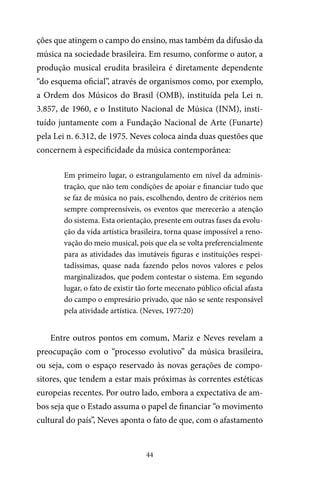 44
ções que atingem o campo do ensino, mas também da difusão da
música na sociedade brasileira. Em resumo, conforme o autor, a
produção musical erudita brasileira é diretamente dependente
“do esquema oficial”, através de organismos como, por exemplo,
a Ordem dos Músicos do Brasil (OMB), instituída pela Lei n.
3.857, de 1960, e o Instituto Nacional de Música (INM), insti-
tuído juntamente com a Fundação Nacional de Arte (Funarte)
pela Lei n. 6.312, de 1975. Neves coloca ainda duas questões que
concernem à especificidade da música contemporânea:
Em primeiro lugar, o estrangulamento em nível da adminis-
tração, que não tem condições de apoiar e financiar tudo que
se faz de música no país, escolhendo, dentro de critérios nem
sempre compreensíveis, os eventos que merecerão a atenção
do sistema. Esta orientação, presente em outras fases da evolu-
ção da vida artística brasileira, torna quase impossível a reno-
vação do meio musical, pois que ela se volta preferencialmente
para as atividades das imutáveis figuras e instituições respei-
tadíssimas, quase nada fazendo pelos novos valores e pelos
marginalizados, que podem contestar o sistema. Em segundo
lugar, o fato de existir tão forte mecenato público oficial afasta
do campo o empresário privado, que não se sente responsável
pela atividade artística. (Neves, 1977:20)
Entre outros pontos em comum, Mariz e Neves revelam a
preocupação com o “processo evolutivo” da música brasileira,
ou seja, com o espaço reservado às novas gerações de compo-
sitores, que tendem a estar mais próximas às correntes estéticas
europeias recentes. Por outro lado, embora a expectativa de am-
bos seja que o Estado assuma o papel de financiar “o movimento
cultural do país”, Neves aponta o fato de que, com o afastamento
 